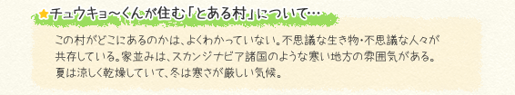 ★チュウキョ～くんが住む「とある村」について…　この村がどこにあるのかは、よくわかっていない。不思議な生き物・不思議な人々が共存している。家並みは、スカンジナビア諸国のような寒い地方の雰囲気がある。夏は涼しく乾燥していて、冬は寒さが厳しい気候。