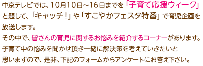 中京テレビでは、１０月１０日～１６日までを「子育て応援ウィーク」と題して、「キャッチ！」や「すこやかフェスタ特番」で育児企画を放送します。その中で、皆さんの育児に関するお悩みを紹介するコーナーがあります。子育て中の悩みを聞かせ頂き一緒に解決策を考えていきたいと思いますので、是非、下記のフォームからアンケートにお答え下さい。