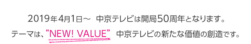 ２０１９年４月１日～　中京テレビは開局５０周年となります。テーマは、”ＮＥＷ！ＶＡＬＵＥ”　中京テレビの新たな価値の創造です。