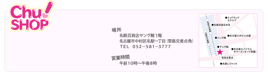 ＜Chu!SHOP＞　場所：名鉄百貨店ヤング館１階　名古屋市中村区名駅一丁目（笹島交差点角）　ＴＥＬ：０５２－５８１－３７７７　営業時間：午前１０時～午後８時