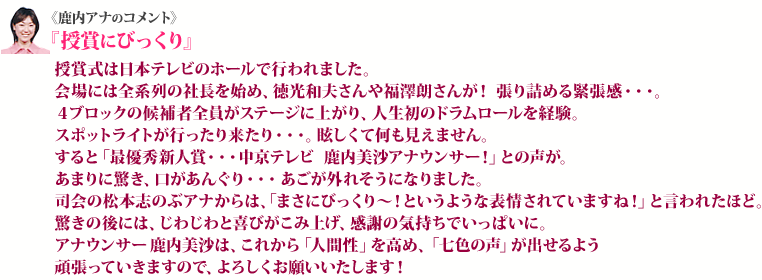 《鹿内アナのコメント》『授賞にびっくり』授賞式は日本テレビのホールで行われました。会場には全系列の社長を始め、徳光和夫さんや福澤朗さんが！張り詰める緊張感・・・。４ブロックの候補者全員がステージに上がり、人生初のドラムロールを経験。スポットライトが行ったり来たり・・・。眩しくて何も見えません。すると「最優秀新人賞・・・中京テレビ　鹿内美沙アナウンサー！」との声が。あまりに驚き、口があんぐり・・・ あごが外れそうになりました。司会の松本志のぶアナからは、「まさにびっくり～！というような表情されていますね！」と言われたほど。驚きの後には、じわじわと喜びがこみ上げ、感謝の気持ちでいっぱいに。アナウンサー鹿内美沙は、これから「人間性」を高め、「七色の声」が出せるよう頑張っていきますので、よろしくお願いいたします！