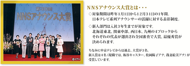 ＮＮＳアナウンス大賞とは・・・◇対象期間は昨年１月１日から１２月３１日の１年間。日本テレビ系列アナウンサーの活躍に対する表彰制度。◇新人部門は入社３年生までが対象です。北海道東北、関東中部、西日本、九州の４ブロックからそれぞれの代表が選出され全国審査で大賞、最優秀賞が決められます。ちなみに中京テレビからは過去、大賞が３名。新人賞は４名（現職では、板谷キャスター、松岡陽子アナ、我妻絵美アナ）が受賞しています。