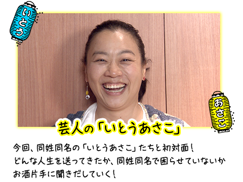 芸人の「いとうあさこ」 今回、同姓同名の「いとうあさこ」たちと初対面！どんな人生を送ってきたか、同姓同名で困らせていないかお酒片手に聞きだしていく！