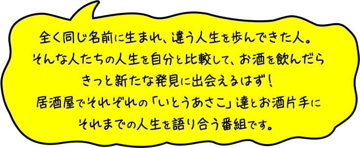 全く同じ名前に生まれ、違う人生を歩んできた人。そんな人たちの人生を自分と比較して、お酒を飲んだらきっと新たな発見に出会えるはず！居酒屋でそれぞれの「いとうあさこ」達とお酒片手にそれまでの人生を語り合う番組です。