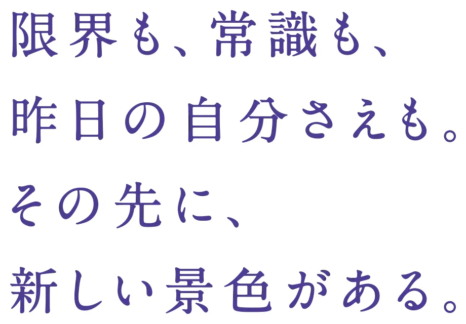 限界も、常識も、昨日の自分さえも。その先に、新しい景色がある。