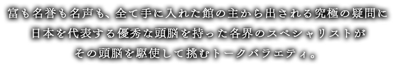 富も名誉も名声も、全て手に入れた館の主から出される究極の疑問に日本を代表する優秀な頭脳を持った各界のスペシャリストがその頭脳を駆使して挑むトークバラエティ。