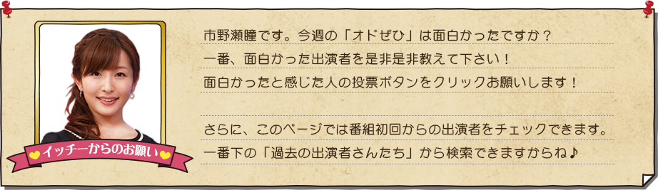 今回の選ばれし、オードリーさんに会った人たちはコチラ!皆さんの投票で出演者のクチコミから今週のNO.1を決定!!見事NO.1に輝いたクチコミ投稿者に1万円分の全国百貨店共通商品券をプレゼント!ナイスなクチコミに投票しよう!スゴいパフォーマンスを持ってる人やちょっとした特技がある人からえっ…?こんなにしょーもないのに??でも以外と面白い!という人まで出演者はさまざま!!過去の出演者のクチコミと動画もご紹介中!!