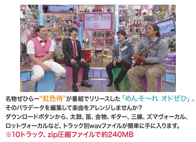 名物ぜひらー“虹色侍”が番組でリリースした「めんそ~れ オドぜひ」。そのパラデータを編集して楽曲をアレンジしませんか?ダウンロードボタンから、太鼓、笛、金物、ギター、三線、ズマヴォーカル、ロットヴォーカルなど、トラック別wavファイルが簡単に手に入ります。※10トラック、zip圧縮ファイルで約228MB