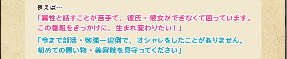 例えば…「異性と話すことが苦手で、彼氏・彼女ができなくて困っています。この番組をきっかけに、生まれ変わりたい！」「今まで部活・勉強一辺倒で、オシャレをしたことがありません。初めての買い物・美容院を見守ってください」