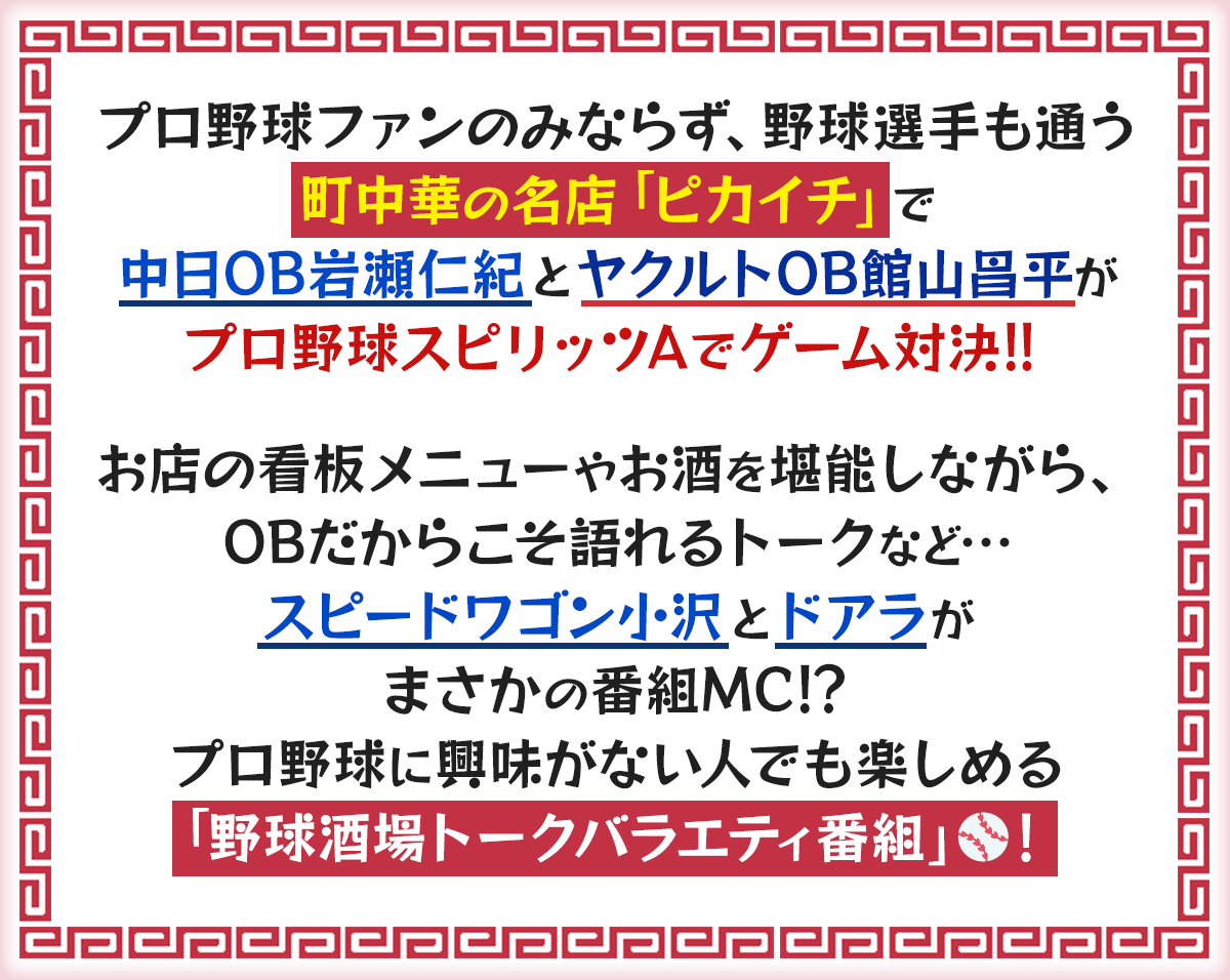 プロ野球ファンのみならず、野球選手も通う町中華の名店「ピカイチ」で中日OB岩瀬仁紀とヤクルトOB館山昌平がプロ野球スピリッツAでゲーム対決！！お店の看板メニューやお酒を堪能しながら、OBだからこそ語れるトークなど…スピードワゴン小沢とドアラがまさかの番組MC！？プロ野球に興味がない人でも楽しめる「野球酒場トークバラエティ番組」！