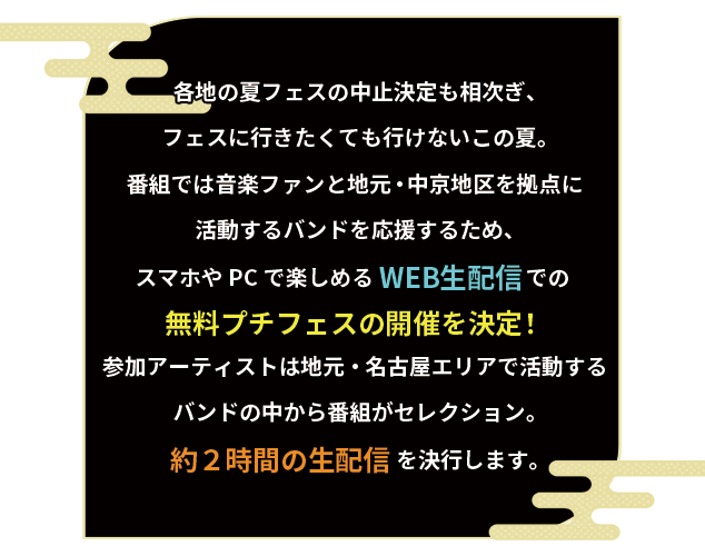 各地の夏フェスの中止決定も相次ぎ、フェスに行きたくても行けないこの夏。番組では音楽ファンと地元・中京地区を拠点に活動するバンドを応援するため、スマホやPCで楽しめるWEB生配信での無料プチフェスの開催を決定！参加アーティストは地元・名古屋エリアで活動するバンドの中から番組がセレクション。約２時間の生配信を決行します。