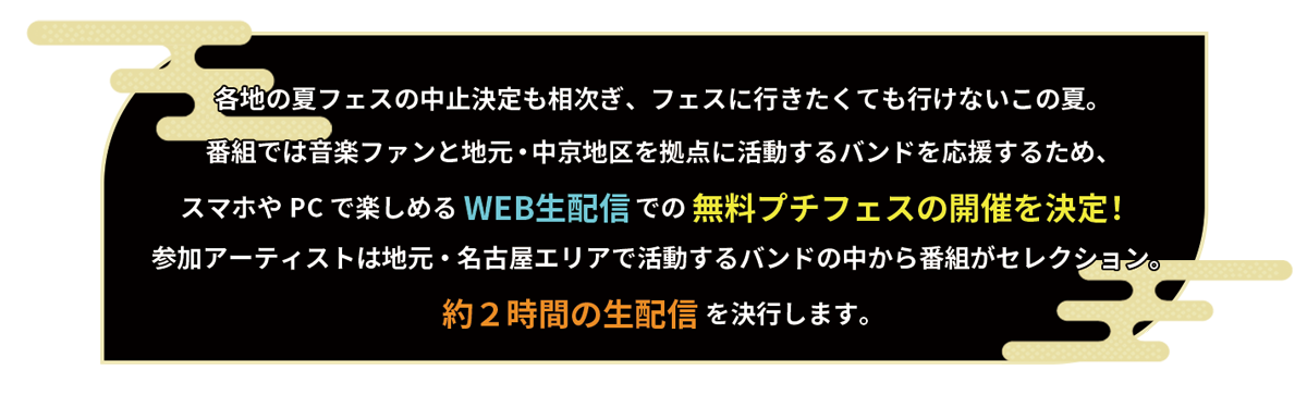 各地の夏フェスの中止決定も相次ぎ、フェスに行きたくても行けないこの夏。番組では音楽ファンと地元・中京地区を拠点に活動するバンドを応援するため、スマホやPCで楽しめるWEB生配信での無料プチフェスの開催を決定！参加アーティストは地元・名古屋エリアで活動するバンドの中から番組がセレクション。約２時間の生配信を決行します。