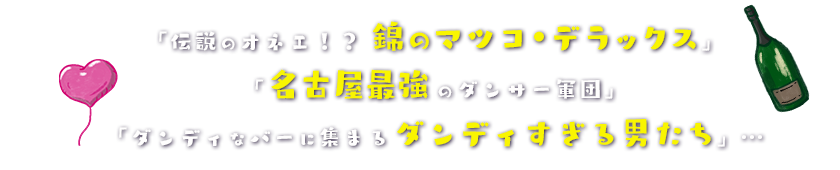「伝説のオネエ！？錦のマツコ・デラックス」「名古屋最強のダンサー軍団」「ダンディなバーに集まるダンディすぎる男たち」…