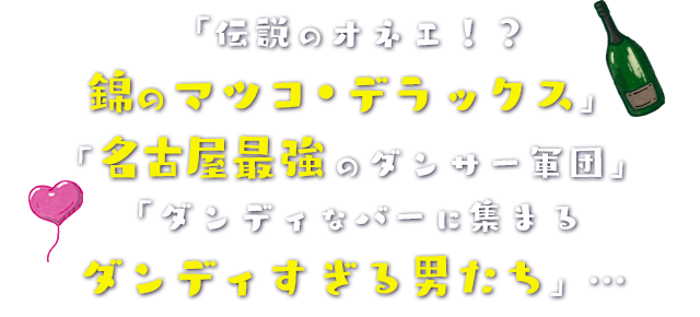 「伝説のオネエ！？錦のマツコ・デラックス」「名古屋最強のダンサー軍団」「ダンディなバーに集まるダンディすぎる男たち」…