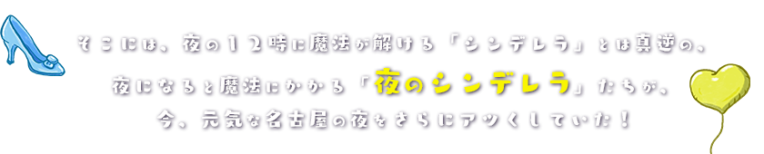 そこには、夜の１２時に魔法が解ける「シンデレラ」とは真逆の、夜になると魔法にかかる「夜のシンデレラ」たちが、今、元気な名古屋の夜をさらにアツくしていた！