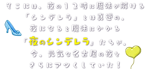 そこには、夜の１２時に魔法が解ける「シンデレラ」とは真逆の、夜になると魔法にかかる「夜のシンデレラ」たちが、今、元気な名古屋の夜をさらにアツくしていた！