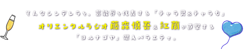 そんなシンデレラを、芸能界を代表する「チャラ男＆チャラ女」オリエンタルラジオ藤森慎吾＆紅蘭が直撃する「ヨルナゴヤ」潜入バラエティ。