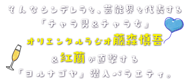 そんなシンデレラを、芸能界を代表する「チャラ男＆チャラ女」オリエンタルラジオ藤森慎吾＆紅蘭が直撃する「ヨルナゴヤ」潜入バラエティ。