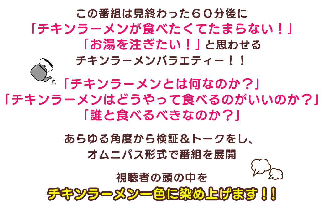 この番組は見終わった６０分後に「チキンラーメンが食べたくてたまらない！」「お湯を注ぎたい！」と思わせるチキンラーメンバラエティー！！
												   「チキンラーメンとは何なのか？」「チキンラーメンはどうやって食べるのがいいのか？」「誰と食べるべきなのか？」
												   あらゆる角度から検証＆トークをし、オムニバス形式で番組を展開視聴者の頭の中をチキンラーメン一色に染め上げます！！