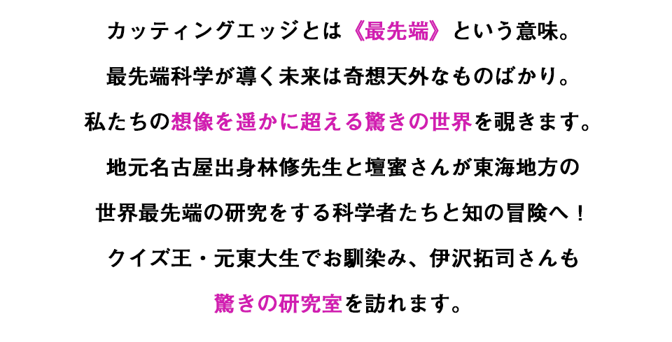 カッティングエッジとは《最先端》という意味。最先端科学が導く未来は奇想天外なものばかり。私たちの想像を遥かに超える驚きの世界を覗きます。地元名古屋出身林修先生と壇蜜さんが東海地方の世界最先端の研究をする科学者たちと知の冒険へ！クイズ王・元東大生でお馴染み、伊沢拓司さんも驚きの研究室を訪れます。