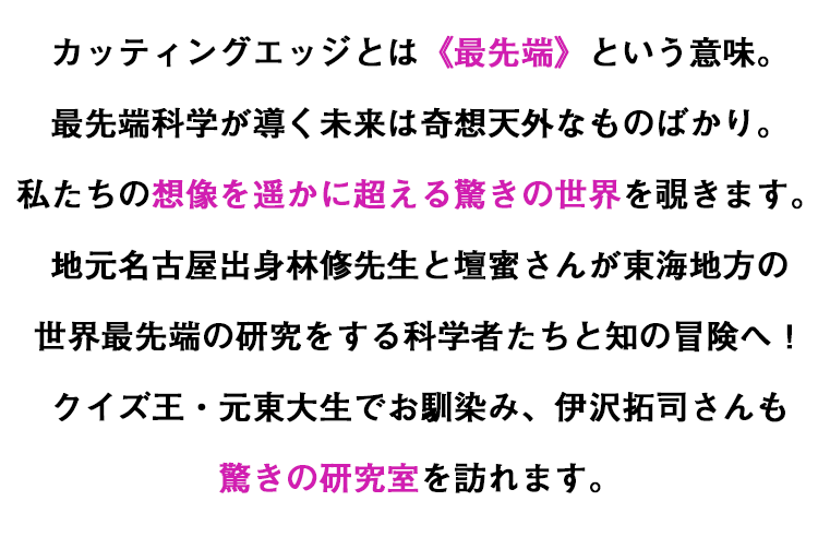 カッティングエッジとは《最先端》という意味。最先端科学が導く未来は奇想天外なものばかり。私たちの想像を遥かに超える驚きの世界を覗きます。地元名古屋出身林修先生と壇蜜さんが東海地方の世界最先端の研究をする科学者たちと知の冒険へ！クイズ王・元東大生でお馴染み、伊沢拓司さんも驚きの研究室を訪れます。