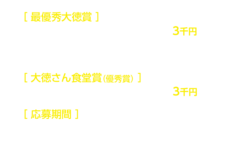 ［最優秀大徳賞］1名様…ファミリーマートで利用できる商品券 5万円分 /［大徳さん食堂賞（優秀賞）］10名様…ファミリーマートで利用できる商品券 5千円分 /［応募期間］1月20日（日）～2月11日（月・祝）