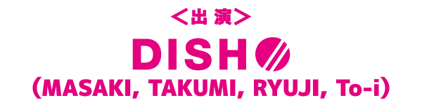 ＜出演＞ＤＩＳＨ//（MASAKI,TAKUMI,RYUJI,To-i）