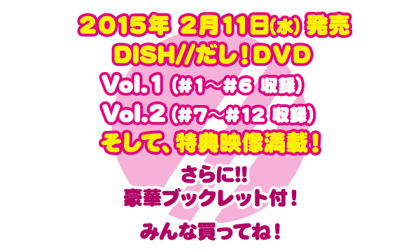 ２０１５年 ２月１１日（水）発売 DISH//だし！ＤＶＤ Vol.1（#１～#６ 収録）Vol.2（#７～#12 収録）そして、特典映像満載！さらに!!豪華ブックレット付！みんな買ってね！