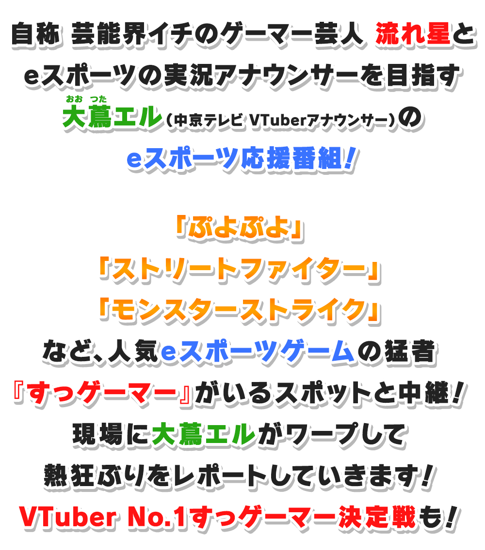 自称 芸能界イチのゲーマー芸人 流れ星と、eスポーツの実況アナウンサーを目指す大蔦エル（中京テレビ VTuberアナウンサー）のeスポーツ応援番組！「ぷよぷよ」「ストリートファイター」「モンスターストライク」など、人気eスポーツゲームの猛者『すっゲーマー』がいるスポットと中継！現場に大蔦エルがワープして熱狂ぶりをレポートしていきます！VTuber No.1すっゲーマー決定戦も！