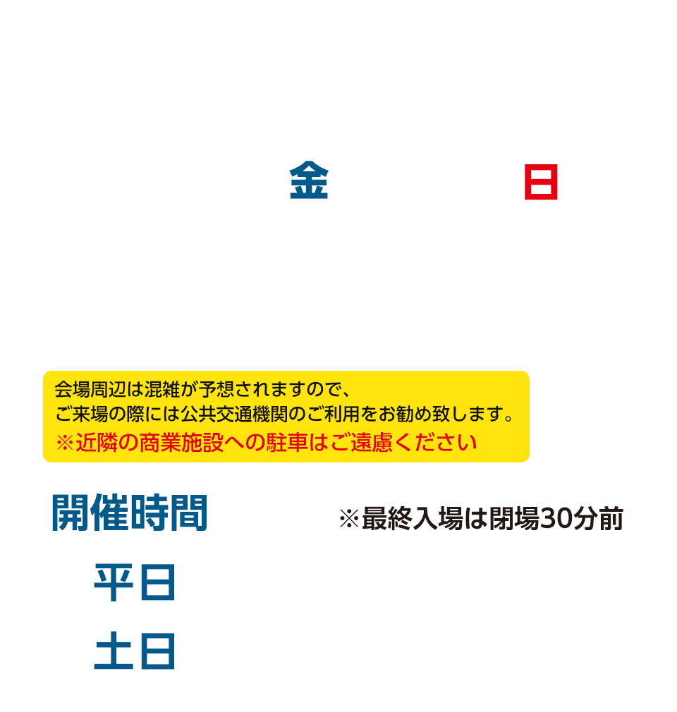 2019/12/13(金)~22(日) 吹上ホール 地下鉄桜通線「吹上駅」下車、5番出口より徒歩5分 会場周辺は混雑が予想されますので、ご来場の際には公共交通機関のご利用をお勧め致します。※近隣の商業施設への駐車はご遠慮ください <開催時間>平日 10:00~16:00/土日 9:30~16:00 ※最終入場は閉場30分前