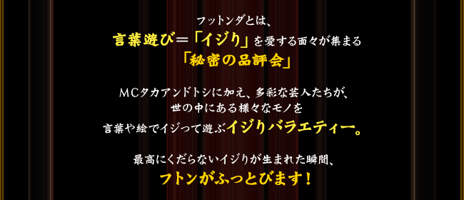 
フットンダとは、言葉遊び＝「イジり」を愛する面々が集まる「秘密の品評会」
ＭＣタカアンドトシに加え、多彩な芸人たちが、世の中にある様々なモノを言葉や絵でイジって遊ぶイジりバラエティー。
最高にくだらないイジりが生まれた瞬間、フトンがふっとびます！
