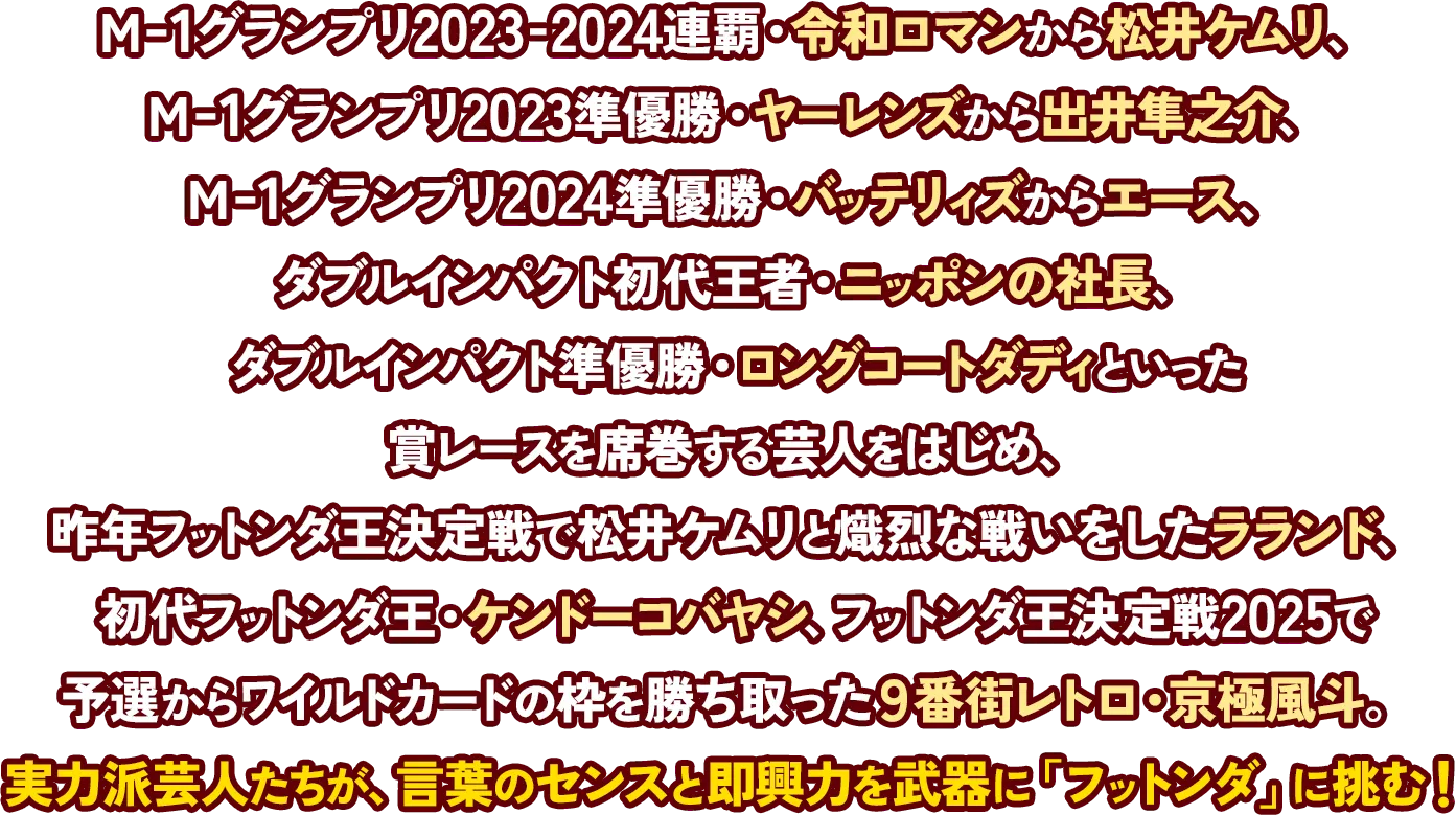 M-1グランプリ2023-2024連覇・令和ロマンから松井ケムリ、M-1グランプリ2023準優勝・ヤーレンズから出井隼之介、M-1グランプリ2024準優勝・バッテリィズからエース、ダブルインパクト初代王者・ニッポンの社長、ダブルインパクト準優勝・ロングコートダディといった賞レースを席巻する芸人をはじめ、昨年フットンダ王決定戦で松井ケムリと熾烈な戦いをしたラランド、初代フットンダ王・ケンドーコバヤシ、フットンダ王決定戦2025で予選からワイルドカードの枠を勝ち取った9番街レトロ・京極風斗。実力派芸人たちが、言葉のセンスと即興力を武器に「フットンダ」に挑む！