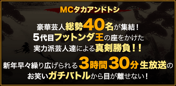 ＭＣタカアンドトシ豪華芸人総勢４０名が集結！５代目フットンダ王の座をかけた実力派芸人達による真剣勝負！！新年早々繰り広げられる３時間３０分生放送のお笑いガチバトルから目が離せない！