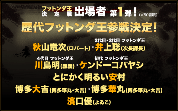 フットンダ王決定戦 出場者 第１弾！（※50音順）歴代フットンダ王参戦決定！秋山竜次（ロバート）・２代目・３代目 フットンダ王 井上聡（次長課長）・４代目 フットンダ王 川島明（麒麟）・初代 フットンダ王 ケンドーコバヤシ・とにかく明るい安村・博多大吉・博多華丸（博多華丸・大吉）・濱口優（よゐこ）