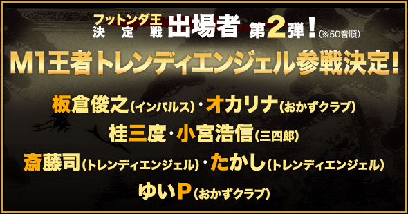 フットンダ王決定戦 出場者 第２弾！（※50音順）Ｍ１王者トレンディエンジェル参戦決定！ 板倉俊之（インパルス）・オカリナ（おかずクラブ）・桂三度・小宮浩信（三四郎）・斎藤司（トレンディエンジェル）・たかし（トレンディエンジェル）・ゆいＰ（おかずクラブ）