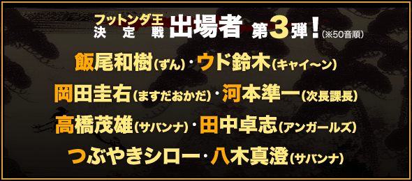 フットンダ王決定戦 出場者 第３弾！（※50音順）飯尾和樹（ずん）・ウド鈴木（キャイ～ン）・岡田圭右（ますだおかだ）・河本準一（次長課長）・高橋茂雄（サバンナ）・田中卓志（アンガールズ）・つぶやきシロー・八木真澄（サバンナ）他 総勢40名の実力派芸人が出場！