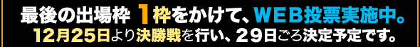 最後の出場枠１枠をかけて、ＷＥＢ投票実施中。１２月２５日より決勝戦を行い、２９日ごろ決定予定です。