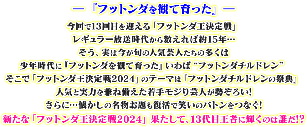 ―『フットンダを観て育った』― 今回で13回目を迎える「フットンダ王決定戦」レギュラー放送時代から数えれば約15年…そう、実は今が旬の人気芸人たちの多くは少年時代に『フットンダを観て育った』いわば“フットンダチルドレン” そこで「フットンダ王決定戦2024」のテーマは『フットンダチルドレンの祭典』人気と実力を兼ね備えた若手モジり芸人が勢ぞろい！さらに…懐かしの名物お題も復活で笑いのバトンをつなぐ！新たな「フットンダ王決定戦」果たして、13代目王者に輝くのは誰だ!?