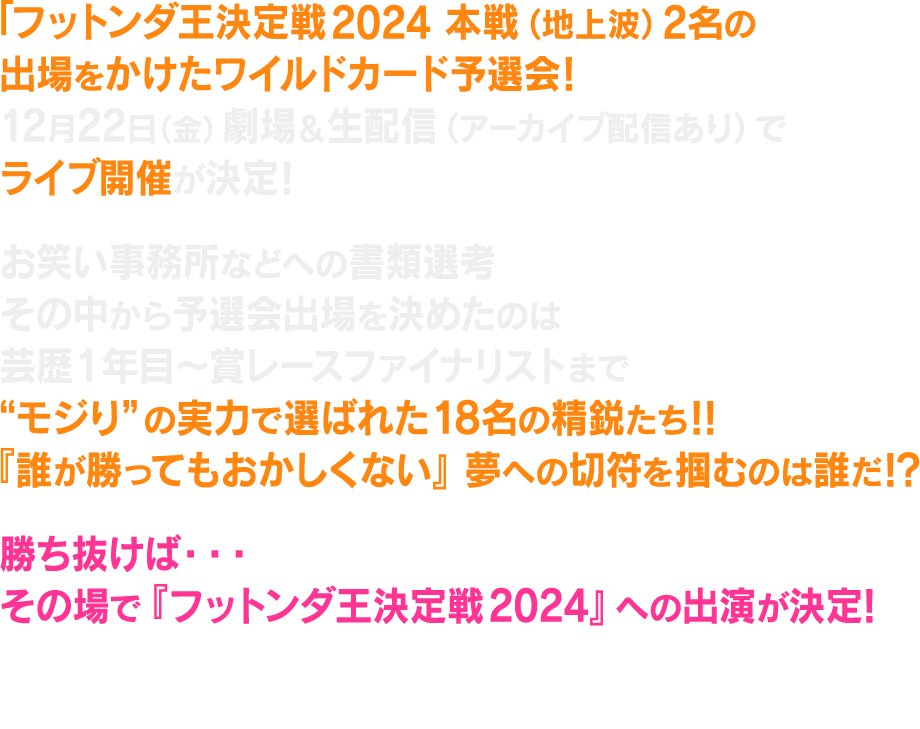 フットンダ王決定戦2024 本戦(地上波)出場をかけたワイルドカード予選会!12月22日(金)劇場&配信でライブ開催が決定!『勝ち抜けば…地上波本戦へ出場決定!』各お笑い事務所から実力派若手芸人が新時代のフットンダ王まで駆け上がるのか!?ワイルドカード枠(2名)をかけた予選会を劇場&生配信ライブ(アーカイブ配信あり)で実施決定!