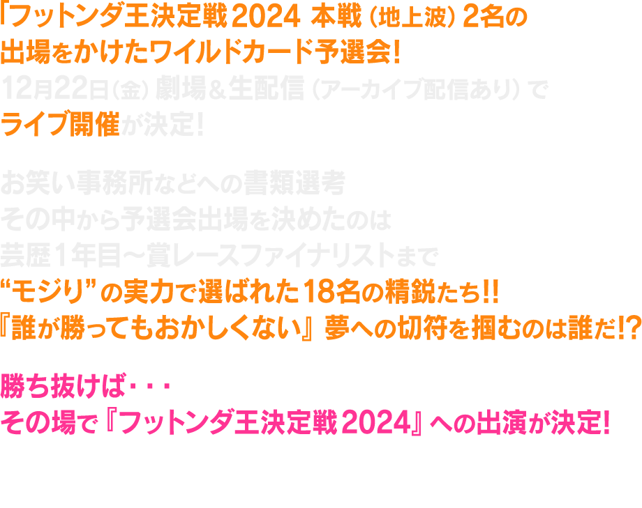 フットンダ王決定戦2024 本戦（地上波）出場をかけたワイルドカード予選会！12月22日（金）劇場＆配信でライブ開催が決定！各お笑い事務所などへの書類選考、応募総数は350以上。その中から予選会出場を決めたのは芸歴1年目～賞レースファイナリストまで！“モジり”の実力で選ばれた18名の精鋭たち!!『誰が勝ってもおかしくない』夢への切符を掴むのは誰だ!?勝ち抜けば・・・その場で『フットンダ王決定戦2024』への出演が決定！はたして、予選会を勝ち上がり本戦でも下克上を成し遂げるニュースターは現れるのか!?