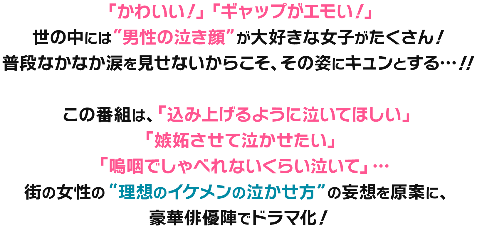 「かわいい！」「ギャップがエモい！」世の中には“男性の泣き顔”が大好きな女子がたくさん！普段なかなか涙を見せないからこそ、その姿にキュンとする…！！この番組は、「込み上げるように泣いてほしい」「嫉妬させて泣かせたい」「嗚咽でしゃべれないくらい泣いて」…街の女性の“理想のイケメンの泣かせ方”の妄想を原案に、豪華俳優陣でドラマ化！