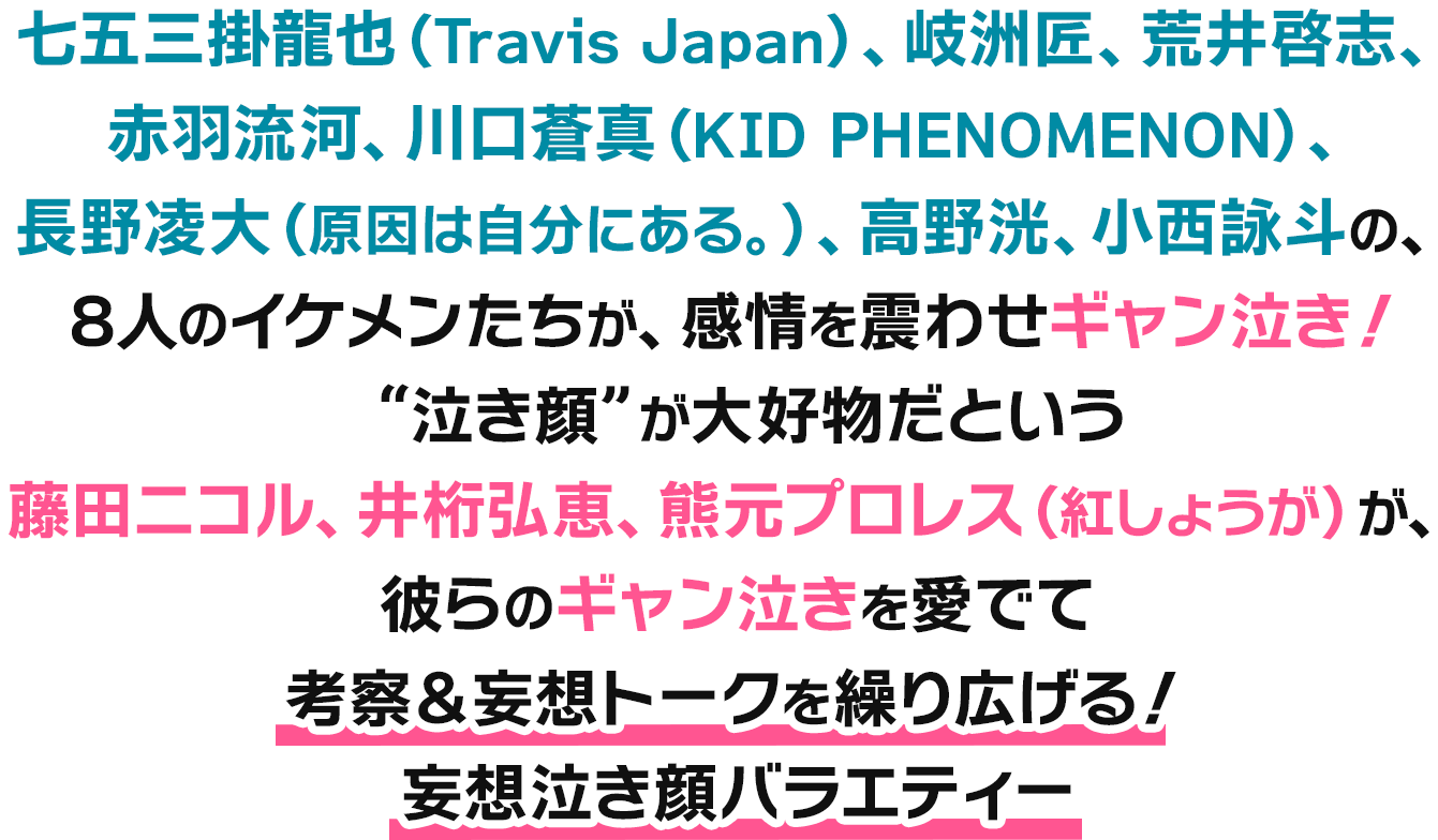 七五三掛龍也（Travis Japan）、岐洲匠、荒井啓志、赤羽流河、川口蒼真（KID PHENOMENON）、長野凌大（原因は自分にある。）、高野洸、小西詠斗の、8人のイケメンたちが、感情を震わせギャン泣き！“泣き顔”が大好物だという藤田ニコル、井桁弘恵、熊元プロレス（紅しょうが）が、彼らのギャン泣きを愛でて考察＆妄想トークを繰り広げる！妄想泣き顔バラエティー