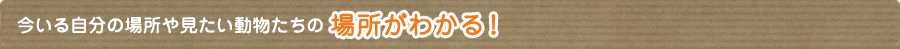 今いる自分の場所や見たい動物たちの場所がわかる！