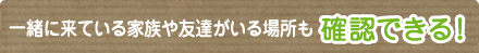 一緒に来ている家族や友達がいる場所も確認できる！