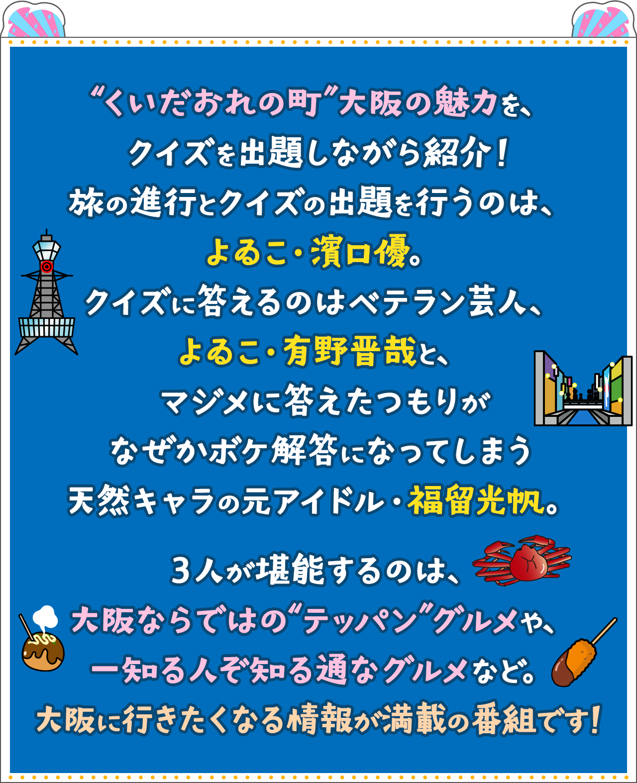 “くいだおれの町”大阪の魅力を、クイズを出題しながら紹介！旅の進行とクイズの出題を行うのは、よゐこ・濱口優。クイズに答えるのはベテラン芸人、よゐこ・有野晋哉と、マジメに答えたつもりがなぜかボケ解答になってしまう天然キャラの元アイドル・福留光帆。３人が堪能するのは、大阪ならではの“テッパン”グルメや、知る人ぞ知る通なグルメなど。大阪に行きたくなる情報が満載の番組です！