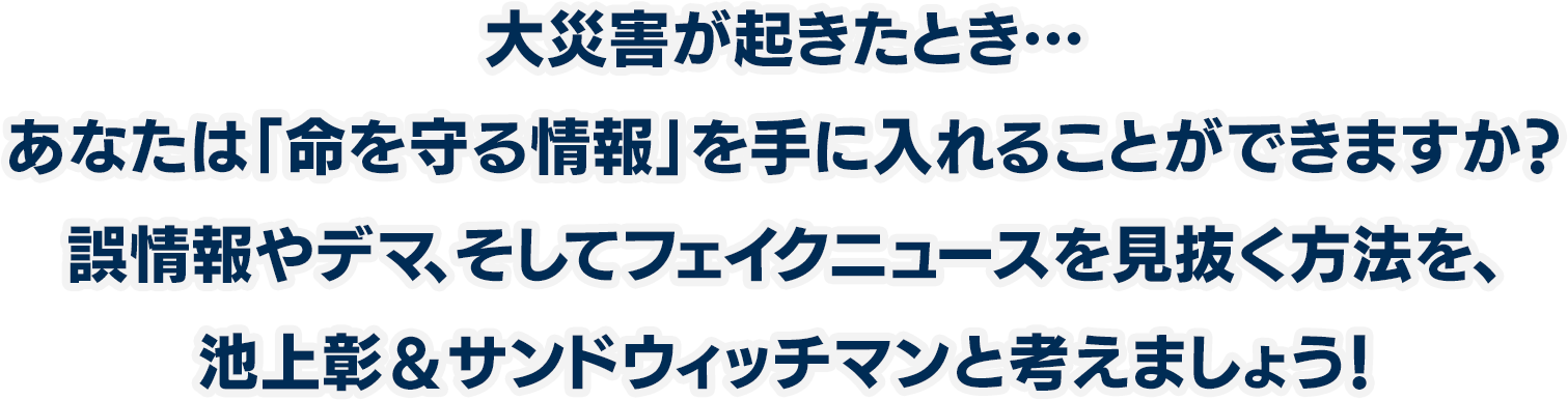 大災害が起きたとき…あなたは「命を守る情報」を手に入れることができますか？誤情報やデマ、そしてフェイクニュースを見抜く方法を、池上彰＆サンドウィッチマンと考えましょう！