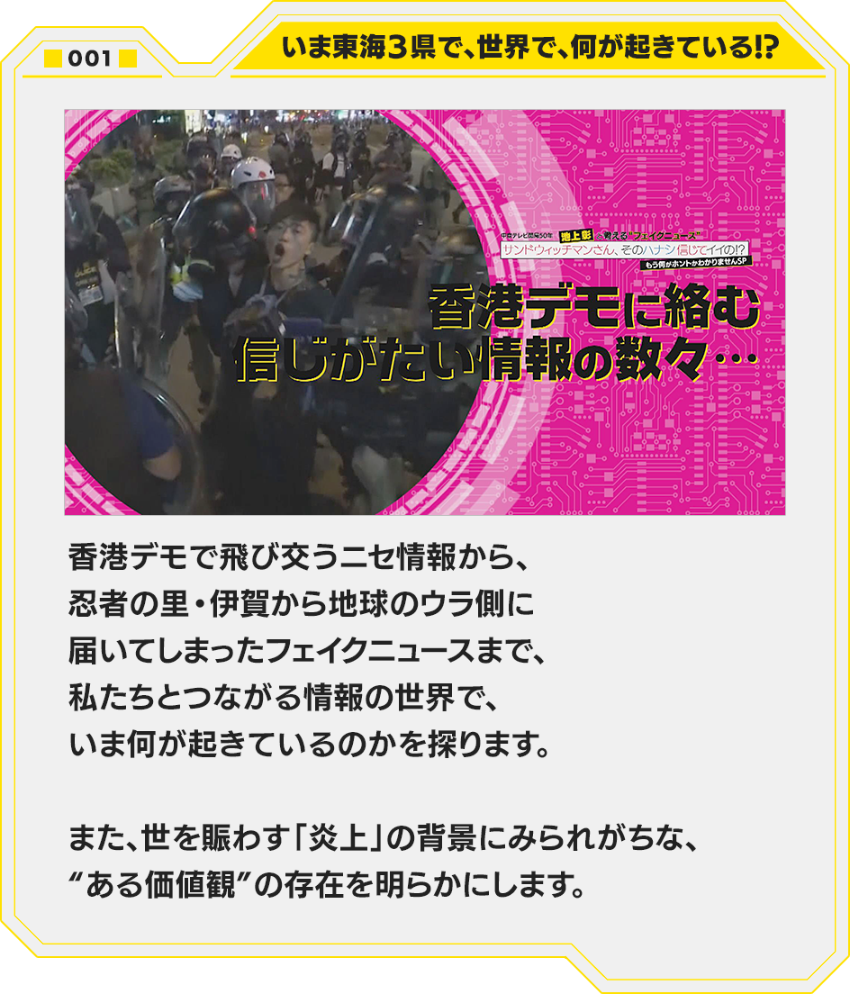 001.いま東海３県で、世界で、何が起きている！？　香港デモで飛び交うニセ情報から、忍者の里・伊賀から地球のウラ側に届いてしまったフェイクニュースまで、私たちとつながる情報の世界で、いま何が起きているのかを探ります。また、世を賑わす「炎上」の背景にみられがちな、“ある価値観”の存在を明らかにします。