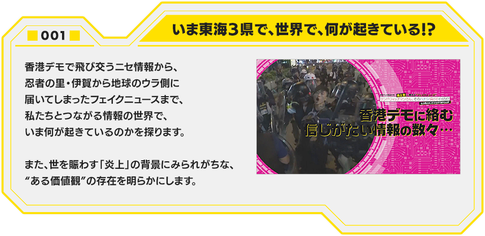 001.いま東海３県で、世界で、何が起きている！？　香港デモで飛び交うニセ情報から、忍者の里・伊賀から地球のウラ側に届いてしまったフェイクニュースまで、私たちとつながる情報の世界で、いま何が起きているのかを探ります。また、世を賑わす「炎上」の背景にみられがちな、“ある価値観”の存在を明らかにします。