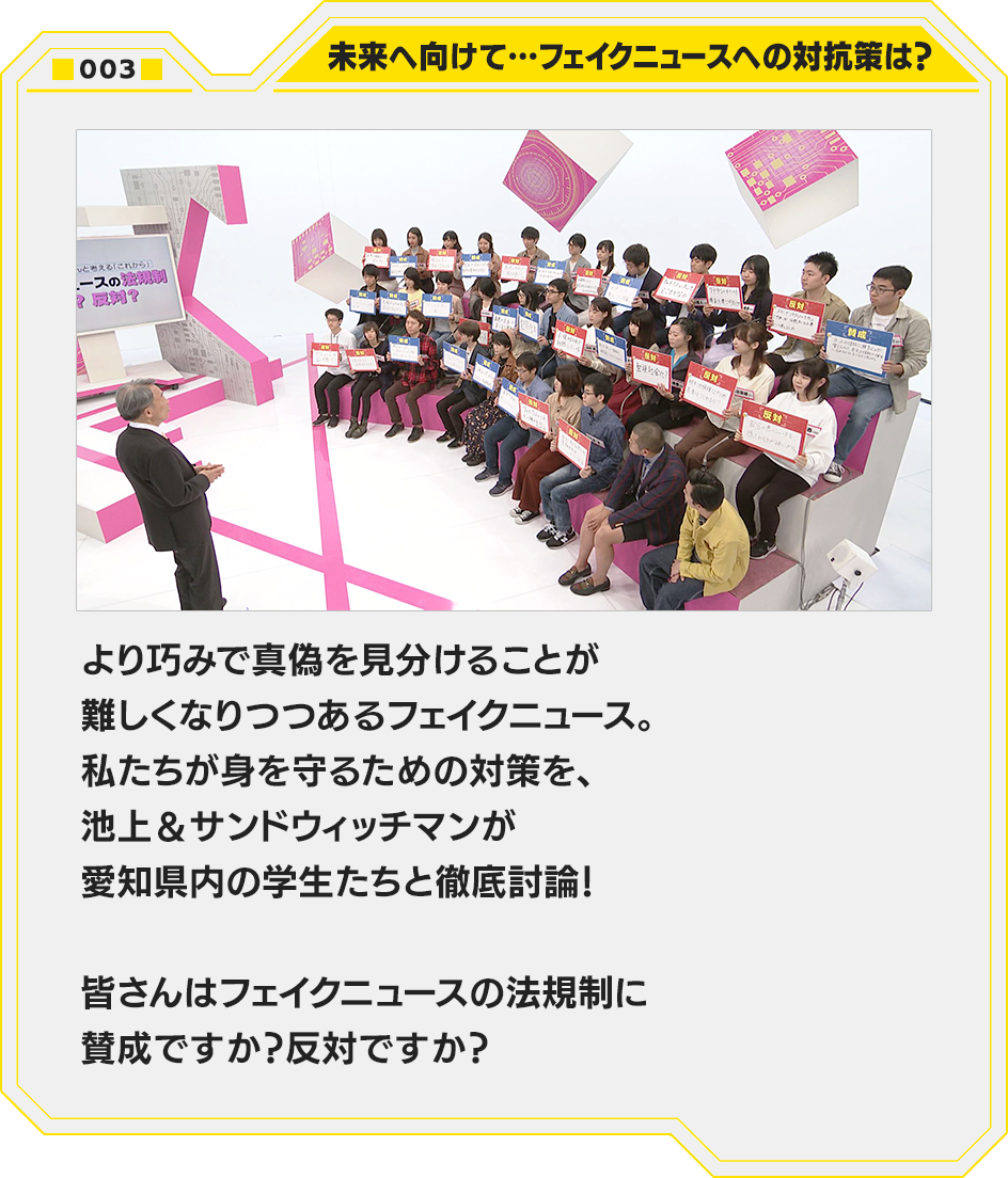 003.未来へ向けて…フェイクニュースへの対抗策は？　より巧みで真偽を見分けることが難しくなりつつあるフェイクニュース。私たちが身を守るための対策を、池上＆サンドウィッチマンが愛知県内の学生たちと徹底討論！皆さんはフェイクニュースの法規制に賛成ですか？反対ですか？