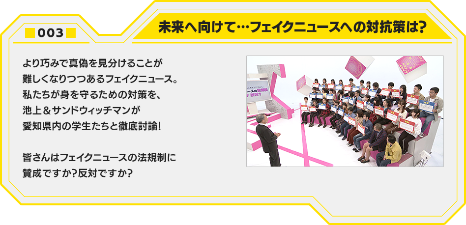 003.未来へ向けて…フェイクニュースへの対抗策は？　より巧みで真偽を見分けることが難しくなりつつあるフェイクニュース。私たちが身を守るための対策を、池上＆サンドウィッチマンが愛知県内の学生たちと徹底討論！皆さんはフェイクニュースの法規制に賛成ですか？反対ですか？